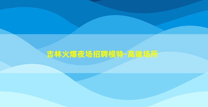 吉林火爆夜场招聘模特-高端场所